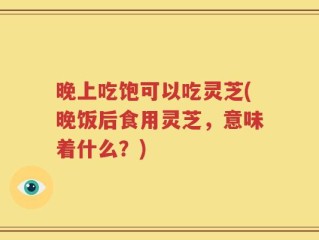 晚上吃饱可以吃灵芝(晚饭后食用灵芝，意味着什么？)