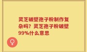 灵芝破壁孢子粉制作复杂吗？灵芝孢子粉破壁99%什么意思