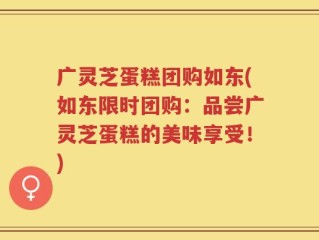 广灵芝蛋糕团购如东(如东限时团购：品尝广灵芝蛋糕的美味享受！)