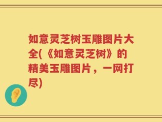 如意灵芝树玉雕图片大全(《如意灵芝树》的精美玉雕图片，一网打尽)