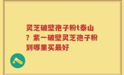 灵芝破壁孢子粉t泰山？紫一破壁灵芝孢子粉到哪里买最好
