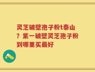 灵芝破壁孢子粉t泰山？紫一破壁灵芝孢子粉到哪里买最好