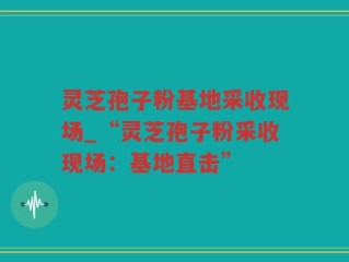 灵芝孢子粉基地采收现场_“灵芝孢子粉采收现场：基地直击”