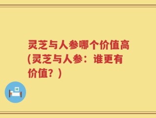 灵芝与人参哪个价值高(灵芝与人参：谁更有价值？)