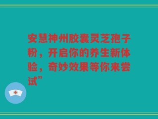 安慧神州胶囊灵芝孢子粉，开启你的养生新体验，奇妙效果等你来尝试”
