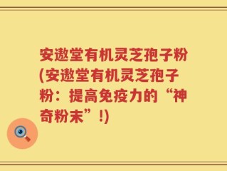 安遨堂有机灵芝孢子粉(安遨堂有机灵芝孢子粉：提高免疫力的“神奇粉末”!)