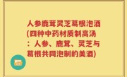 人参鹿茸灵芝葛根泡酒(四种中药材质制高汤：人参、鹿茸、灵芝与葛根共同泡制的美酒)