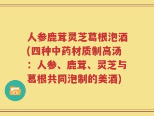 人参鹿茸灵芝葛根泡酒(四种中药材质制高汤：人参、鹿茸、灵芝与葛根共同泡制的美酒)