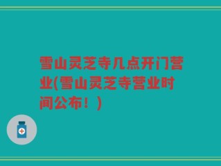 雪山灵芝寺几点开门营业(雪山灵芝寺营业时间公布！)