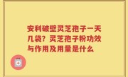安利破壁灵芝孢子一天几袋？灵芝孢子粉功效与作用及用量是什么