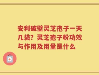 安利破壁灵芝孢子一天几袋？灵芝孢子粉功效与作用及用量是什么