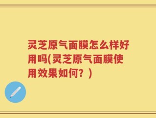 灵芝原气面膜怎么样好用吗(灵芝原气面膜使用效果如何？)