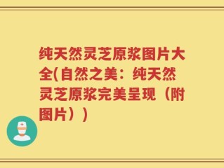 纯天然灵芝原浆图片大全(自然之美：纯天然灵芝原浆完美呈现（附图片）)