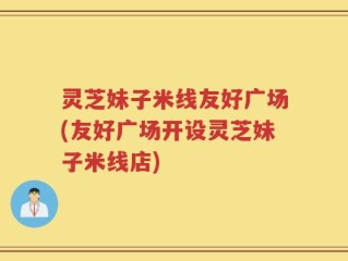 灵芝妹子米线友好广场(友好广场开设灵芝妹子米线店)