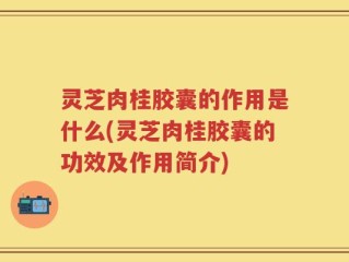 灵芝肉桂胶囊的作用是什么(灵芝肉桂胶囊的功效及作用简介)