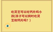 吃灵芝可以吃钙片吗小孩(孩子可以同时吃灵芝和钙片吗？)