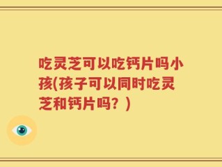 吃灵芝可以吃钙片吗小孩(孩子可以同时吃灵芝和钙片吗？)