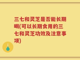 三七和灵芝是否能长期喝(可以长期食用的三七和灵芝功效及注意事项)