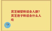 灵芝破壁粉适合人群？灵芝孢子粉适合什么人吃