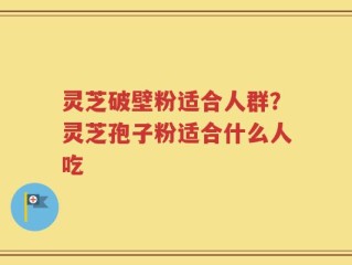 灵芝破壁粉适合人群？灵芝孢子粉适合什么人吃