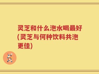 灵芝和什么泡水喝最好(灵芝与何种饮料共泡更佳)