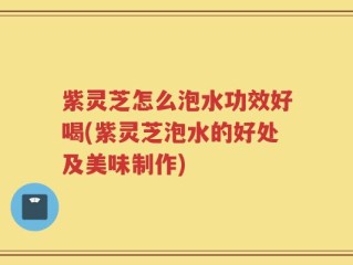 紫灵芝怎么泡水功效好喝(紫灵芝泡水的好处及美味制作)