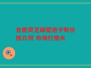 合肥灵芝破壁孢子粉价格几何 市场行情大