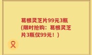 葛根灵芝片99元3瓶(限时抢购：葛根灵芝片3瓶仅99元！)