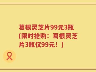 葛根灵芝片99元3瓶(限时抢购：葛根灵芝片3瓶仅99元！)