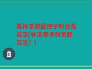 是林芝破壁孢子粉还是灵芝(林芝孢子粉更胜灵芝？)