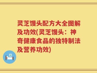 灵芝馒头配方大全图解及功效(灵芝馒头：神奇健康食品的独特制法及营养功效)