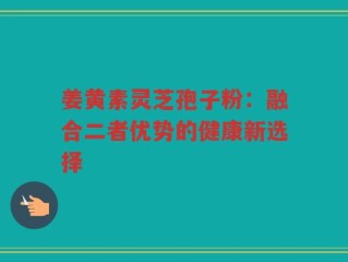 姜黄素灵芝孢子粉：融合二者优势的健康新选择
