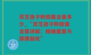 灵芝孢子粉胶囊含量多少_“灵芝孢子粉胶囊含量详解：精确重量与健康益处”