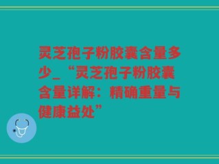 灵芝孢子粉胶囊含量多少_“灵芝孢子粉胶囊含量详解：精确重量与健康益处”