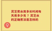 灵芝煮水用多长时间每天用多少克 ？灵芝水的正确煮法是怎样的