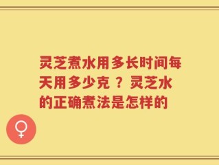 灵芝煮水用多长时间每天用多少克 ？灵芝水的正确煮法是怎样的