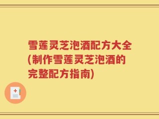 雪莲灵芝泡酒配方大全(制作雪莲灵芝泡酒的完整配方指南)