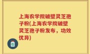 上海农学院破壁灵芝孢子粉(上海农学院破壁灵芝孢子粉发布，功效优异)