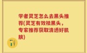 学者灵芝怎么去黑头推荐(灵芝有效祛黑头，专家推荐获取清透好肌肤)