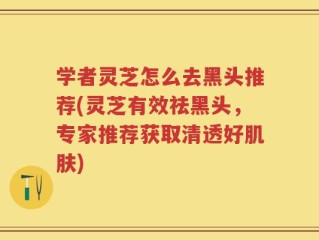 学者灵芝怎么去黑头推荐(灵芝有效祛黑头，专家推荐获取清透好肌肤)