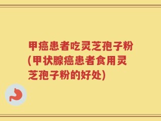 甲癌患者吃灵芝孢子粉(甲状腺癌患者食用灵芝孢子粉的好处)