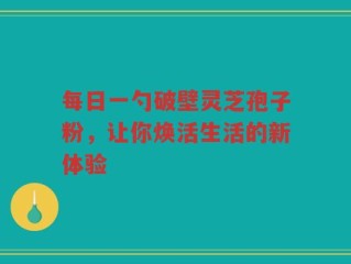 每日一勺破壁灵芝孢子粉，让你焕活生活的新体验