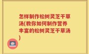 怎样制作松树灵芝干草汤(教你如何制作营养丰富的松树灵芝干草汤)