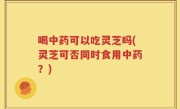 喝中药可以吃灵芝吗(灵芝可否同时食用中药？)