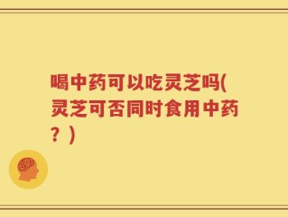 喝中药可以吃灵芝吗(灵芝可否同时食用中药？)
