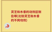 灵芝和木香的功效区别在哪(比较灵芝和木香的不同功效)