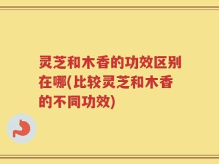 灵芝和木香的功效区别在哪(比较灵芝和木香的不同功效)