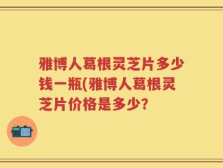 雅博人葛根灵芝片多少钱一瓶(雅博人葛根灵芝片价格是多少？