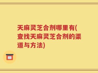 天麻灵芝合剂哪里有(查找天麻灵芝合剂的渠道与方法)