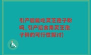 引产后能吃灵芝孢子粉吗_引产后食用灵芝孢子粉的可行性探讨)